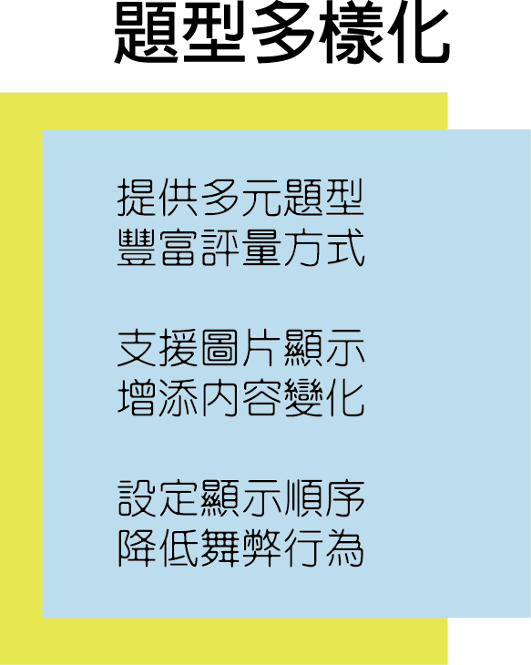 題型“多樣化”，創意不侷限: 
                                                                     提供多元題型，豐富評量方式．
                                                                     支援圖片顯示，增添內容變化．
                                                                     設定顯示順序，降低舞弊行為．
                                                                     線上測驗、教育訓練、e-learning。
                                                                     